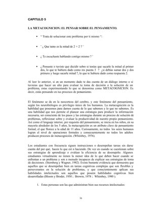 CAPITULO 5

LA METACOGNICION: EL PENSAR SOBRE EL PENSAMIENTO.

       •   “ Trata de solucionar este problema por ti mismo “:


       •   ¨ ¿ Que tanto es la mitad de 2 + 2 ? ¨


       •   ¿ Te escuchaste hablando contigo mismo ? ¨


       •   ¿ Pensaste o tuviste que decidir sobre si tenías que sacarle la mitad al primer
           dos, lo que te hubiera dado como res puesta 3 ? ¿si debías sumar dos y dos
           primero y luego sacarle mitad ?, lo que te hubiera dado como respuesta 2.

Al leer lo anterior, si en un momento dado te das cuenta de un diálogo interno o si
tuvieras que hacer un alto para evaluar tu toma de decisión o la solución de un
problema, estas experimentando lo que se denomina como METACOGNICION. Es
decir, estás pensando en tus procesos de pensamiento.


El fenómeno se da en la neocorteza del cerebro, y este fenómeno del pensamiento,
según los neurobiólogos es privilegio único de los humanos. La metacognición es la
habilidad que poseemos para darnos cuenta de lo que sabemos y lo que no sabemos. Es
una habilidad que nos permite el planear una estrategia para producir la información
necesaria, ser consciente de los pasos y las estrategias durante un proceso de solución de
problemas, reflexionar sobre y evaluar la productividad de nuestro propio pensamiento.
Así como el lenguaje interior, pre requisito del pensamiento, se inicia en los niños, en su
mayoría alrededor de los 5 años, la metacognición es un atributo clave de pensamiento
formal, el que florece a la edad de 11 años. Curiosamente, no todos los seres humanos
logran el nivel de operaciones formales y consecuentemente no todos los adultos
producen procesos de metacognición. (Whimbey, 1976).


Los estudiantes con frecuencia siguen instrucciones o desempeñan tareas sin darse
cuenta del por qué‚ hacen lo que est n haciendo. De vez en cuando se cuestionan sobre
sus estrategias de aprendizaje o evalúan la eficiencia de su desempeño. Algunos
estudiantes virtualmente no tienen la menor idea de lo que deben hacer cuando se
enfrentan a un problema y son a menudo incapaces de explicar sus estrategias de toma
de decisiones. (Sternberg y Wagner, 1982). Existe bastante evidencia que demuestra que
aquellos que se desempeñan bien en tareas cognitivas complejas que son flexibles y
perseverantes en la solución de problemas, y que conscientemente aplican sus
habilidades intelectuales son aquellos que poseen habilidades cognitivas bien
desarrolladas (Bloom y Broder, 1950 ; Browm, 1978 ; Whimbey, 1980 ).

       1. Estas personas son las que administran bien sus recursos intelectuales:



                                             36
 