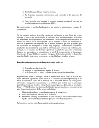 2. Sus habilidades básicas percepto motoras.
       3. Su lenguaje, creencias, conocimiento del contenido y los procesos de
          memoria.

       4. Sus estrategias con intención y voluntad propia,orientadas al logro de un
          resultado deseado.(Aspen Institute, 1982).

La metacognición es una habilidad cognitiva que monitorea todos nuestros procesos de
pensamiento.


Si los maestros quieren desarrollar conductas inteligentes y una forma de pensar
efectiva, es preciso que sus estrategias de ense¤anza,sean intencionadas para desarrollar
las habilidades metacognitivas en los estudiantes. Es curioso pero debe saborearse, la
instrucción directa de la metacognición, no es benéfica. Cuando las estrategias de
solución de problemas son impuestas por el maestro en vez de que sean ge neradas, por
los estudiantes, su desempeño se nuestra muy disparejo. Contrariamente, cuando los
estudiantes experimentan la necesidad de estrategias para solución de problemas, las
inducen por sí mismos, las discuten y practican en grado tal que estas operaciones
llegan a ser expontáneas e inconscientes, su nivel de metacognición se incrementa
(Sternberg y Wagner 1982). La clave en este punto de la metacognición, es desarrollar
estas habilidades sin crear un peso mayor a su habilidad para atender a la tarea.


Los principales componentes de la metacognici¢n incluyen:


       a) Desarrollar un plan de acción.
       b) Mantener el plan durante un período de tiempo
       c) Reflexionar sobre el plan y evaluarlo una vez que se ha desarrollado.

El planear una acción o estrategia , antes de embarcarnos en un curso de acción, nos
ayuda a tener un seguimiento de los pasos, de la secuencia de conducta planeada y de un
nivel de conciencia claro, de la duraci¢n de la actividad. Facilita el hacer juicios
temporales y comparativos; determinar si se está listo para realizar mas, o actividades
diferentes; monitorear nuestras interpretaciones, percepciones, decisiones y conductas.
Rigney (1980) identificó las siguientes habilidades de auto monitoreo, como necesarias
para el desempeño exitoso de las tareas intelectuales:
   •   Manteniendo su lugar, en una larga secuencia de operaciones.
   •   Conociendo que una sub-meta se ha alcanzado.
   •   Detectando errores y recuperándose de estos errores ya sea haciendo correcciones
       rápidas y reciclando hasta la última operación correcta que se conoce.

Tal monitoreo implica mirar hacia adelante y retrospectivamente.




                                           37
 