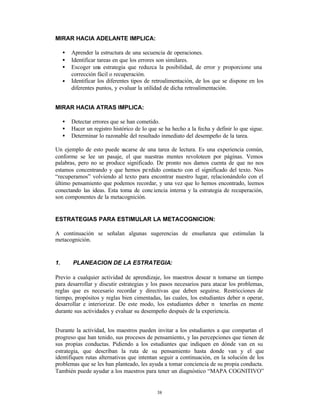MIRAR HACIA ADELANTE IMPLICA:

     •   Aprender la estructura de una secuencia de operaciones.
     •   Identificar tareas en que los errores son similares.
     •   Escoger una estrategia que reduzca la posibilidad, de error y proporcione una
         corrección fácil o recuperación.
     •   Identificar los diferentes tipos de retroalimentación, de los que se dispone en los
         diferentes puntos, y evaluar la utilidad de dicha retroalimentación.


MIRAR HACIA ATRAS IMPLICA:

     •   Detectar errores que se han cometido.
     •   Hacer un registro histórico de lo que se ha hecho a la fecha y definir lo que sigue.
     •   Determinar lo razonable del resultado inmediato del desempeño de la tarea.

Un ejemplo de esto puede sacarse de una tarea de lectura. Es una experiencia común,
conforme se lee un pasaje, el que nuestras mentes revoloteen por páginas. Vemos
palabras, pero no se produce significado. De pronto nos damos cuenta de que no nos
estamos concentrando y que hemos pe rdido contacto con el significado del texto. Nos
“recuperamos” volviendo al texto para encontrar nuestro lugar, relacionándolo con el
último pensamiento que podemos recordar, y una vez que lo hemos encontrado, leemos
conectando las ideas. Esta toma de conc iencia interna y la estrategia de recuperación,
son componentes de la metacognición.


ESTRATEGIAS PARA ESTIMULAR LA METACOGNICION:

A continuación se señalan algunas sugerencias de enseñanza que estimulan la
metacognición.


1.       PLANEACION DE LA ESTRATEGIA:

Previo a cualquier actividad de aprendizaje, los maestros desear n tomarse un tiempo
para desarrollar y discutir estrategias y los pasos necesarios para atacar los problemas,
reglas que es necesario recordar y directivas que deben seguirse. Restricciones de
tiempo, propósitos y reglas bien cimentadas, las cuales, los estudiantes deber n operar,
desarrollar e interiorizar. De este modo, los estudiantes deber n tenerlas en mente
durante sus actividades y evaluar su desempeño después de la experiencia.


Durante la actividad, los maestros pueden invitar a los estudiantes a que compartan el
progreso que han tenido, sus procesos de pensamiento, y las percepciones que tienen de
sus propias conductas. Pidiendo a los estudiantes que indiquen en dónde van en su
estrategia, que describan la ruta de su pensamiento hasta donde van y el que
identifiquen rutas alternativas que intentan seguir a continuación, en la solución de los
problemas que se les han planteado, les ayuda a tomar conciencia de su propia conducta.
También puede ayudar a los maestros para tener un diagnóstico “MAPA COGNITIVO”


                                              38
 