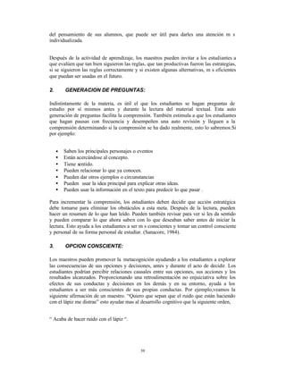 del pensamiento de sus alumnos, que puede ser útil para darles una atención m s
individualizada.


Después de la actividad de aprendizaje, los maestros pueden invitar a los estudiantes a
que evalúen que tan bien siguieron las reglas, que tan productivas fueron las estrategias,
si se siguieron las reglas correctamente y si existen algunas alternativas, m s eficientes
que puedan ser usadas en el futuro.

2.       GENERACION DE PREGUNTAS:

Indistintamente de la materia, es útil el que los estudiantes se hagan preguntas de
estudio por sí mismos antes y durante la lectura del material textual. Esta auto
generación de preguntas facilita la comprensión. También estimula a que los estudiantes
que hagan pausas con frecuencia y desempeñen una auto revisión y lleguen a la
comprensión determinando si la comprensión se ha dado realmente, esto lo sabremos:Si
por ejemplo:


     •   Saben los principales personajes o eventos
     •   Están acercándose al concepto.
     •   Tiene sentido.
     •   Pueden relacionar lo que ya conocen.
     •   Pueden dar otros ejemplos o circunstancias
     •   Pueden usar la idea principal para explicar otras ideas.
     •   Pueden usar la información en el texto para predecir lo que pasar .

Para incrementar la comprensión, los estudiantes deben decidir que acción estratégica
debe tomarse para eliminar los obstáculos a esta meta. Después de la lectura, pueden
hacer un resumen de lo que han leído. Pueden también revisar para ver si les da sentido
y pueden comparar lo que ahora saben con lo que deseaban saber antes de iniciar la
lectura. Esto ayuda a los estudiantes a ser m s conscientes y tomar un control consciente
y personal de su forma personal de estudiar. (Sanacore, 1984).

3.       OPCION CONSCIENTE:

Los maestros pueden promover la metacognición ayudando a los estudiantes a explorar
las consecuencias de sus opciones y decisiones, antes y durante el acto de decidir. Los
estudiantes podrían percibir relaciones causales entre sus opciones, sus acciones y los
resultados alcanzados. Proporcionando una retroalimentación no enjuiciativa sobre los
efectos de sus conductas y decisiones en los demás y en su entorno, ayuda a los
estudiantes a ser más conscientes de sus propias conductas. Por ejemplo,veamos la
siguiente afirmación de un maestro. “Quiero que sepan que el ruido que están haciendo
con el lápiz me distrae” esto ayudar mas al desarrollo cognitivo que la siguiente orden,


“ Acaba de hacer ruido con el lápiz “.




                                             39
 
