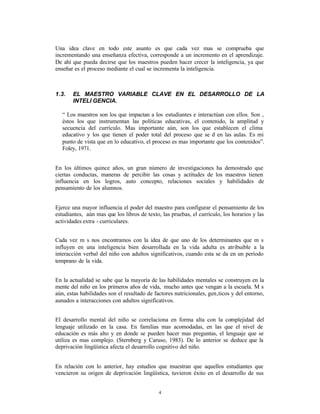 Una idea clave en todo este asunto es que cada vez mas se comprueba que
incrementando una enseñanza efectiva, corresponde a un incremento en el aprendizaje.
De ahí que pueda decirse que los maestros pueden hacer crecer la inteligencia, ya que
enseñar es el proceso mediante el cual se incrementa la inteligencia.



1.3.   EL MAESTRO VARIABLE CLAVE EN EL DESARROLLO DE LA
       INTELI GENCIA.

   “ Los maestros son los que impactan a los estudiantes e interactúan con ellos. Son ‚
   éstos los que instrumentan las políticas educativas, el contenido, la amplitud y
   secuencia del currículo. Mas importante aún, son los que establecen el clima
   educativo y los que tienen el poder total del proceso que se d en las aulas. Es mi
   punto de vista que en lo educativo, el proceso es mas importante que los contenidos”.
   Foley, 1971.


En los últimos quince años, un gran número de investigaciones ha demostrado que
ciertas conductas, maneras de percibir las cosas y actitudes de los maestros tienen
influencia en los logros, auto concepto, relaciones sociales y habilidades de
pensamiento de los alumnos.


Ejerce una mayor influencia el poder del maestro para configurar el pensamiento de los
estudiantes, aún mas que los libros de texto, las pruebas, el currículo, los horarios y las
actividades extra - curriculares.


Cada vez m s nos encontramos con la idea de que uno de los determinantes que m s
influyen en una inteligencia bien desarrollada en la vida adulta es atribuible a la
interacción verbal del niño con adultos significativos, cuando esta se da en un período
temprano de la vida.


En la actualidad se sabe que la mayoría de las habilidades mentales se construyen en la
mente del niño en los primeros años de vida, mucho antes que vengan a la escuela. M s
aún, estas habilidades son el resultado de factores nutricionales, gen‚ticos y del entorno,
aunados a interacciones con adultos significativos.


El desarrollo mental del niño se correlaciona en forma alta con la complejidad del
lenguaje utilizado en la casa. En familias mas acomodadas, en las que el nivel de
educación es más alto y en donde se pueden hacer mas preguntas, el lenguaje que se
utiliza es mas complejo. (Sternberg y Caruso, 1983). De lo anterior se deduce que la
deprivación lingüística afecta el desarrollo cognitivo del niño.


En relación con lo anterior, hay estudios que muestran que aquellos estudiantes que
vencieron su origen de deprivación lingüística, tuvieron éxito en el desarrollo de sus


                                             4
 