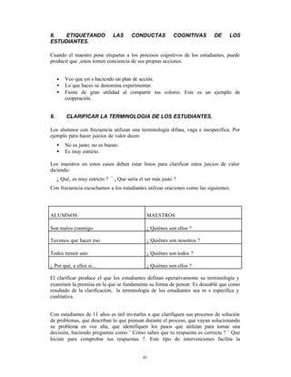 8.   ETIQUETANDO               LAS      CONDUCTAS           COGNITIVAS     DE      LOS
ESTUDIANTES.

Cuando el maestro pone etiquetas a los procesos cognitivos de los estudiantes, puede
producir que ‚estos tomen conciencia de sus propias acciones.


     •   Veo que est s haciendo un plan de acción.
     •   Lo que haces se denomina experimentar.
     •   Fuiste de gran utilidad al compartir tus colores. Este es un ejemplo de
         cooperación.


9.       CLARIFICAR LA TERMINOLOGIA DE LOS ESTUDIANTES.

Los alumnos con frecuencia utilizan una terminología difusa, vaga e inespecífica. Por
ejemplo para hacer juicios de valor dicen:
     •   No es justo; no es bueno.
     •   Es muy estricto.

Los maestros en estos casos deben estar listos para clarificar estos juicios de valor
diciendo:
     ¿ Qué‚ es muy estricto ? ¨ ¿ Que sería el ser más justo ?
Con frecuencia escuchamos a los estudiantes utilizar oraciones como las siguientes:




ALUMNOS                                        MAESTROS

Son malos conmigo                              ¿ Quiénes son ellos ?

Tuvimos que hacer eso                          ¿ Quiénes son nosotros ?

Todos tienen uno                               ¿ Quiénes son todos ?

¿ Por qué, a ellos si...                       ¿ Quiénes son ellos ?

El clarificar produce el que los estudiantes definan operativamente su terminología y
examinen la premisa en la que se fundamenta su forma de pensar. Es deseable que como
resultado de la clarificación, la terminología de los estudiantes sea m s específica y
cualitativa.


Con estudiantes de 11 años es útil invitarles a que clarifiquen sus procesos de solución
de problemas, que describan lo que piensan durante el proceso, que vayan solucionando
su problema en voz alta, que identifiquen los pasos que utilizan para tomar una
decisión, haciendo preguntas como ¨ Cómo sabes que tu respuesta es correcta ? ¨ Que
hiciste para comprobar tus respuestas ?. Este tipo de intervenciones facilita la


                                              41
 
