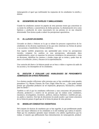metacognición al igua l que reafirmando las respuestas de los estudiantes la estorba y
detiene.


10.    DESEMPEÑO DE PAPELES Y SIMULACIONES:

Cuando los estudiantes asumen los papeles de otras personas tienen que concretizar en
su mente los atributos y características de dichas personas. La dramatización sirve como
hipótesis y predicción de como reaccionaría (n) esa persona (s) en una situación
determinada. Esta técnica ayuda a reducir las percepciones egocéntricas.


11.    EL LLEVAR UN DIARIO.

Llevando un diario o bitácora en la que se relatan los procesos cognoscitivos de los
estudiantes en las diversas experiencias en las que estos sintetizan sus formas de pensar
y sus acciones y transferirlas a formas simbólicas.
Este registro también proporciona una oportunidad para revisar la s percepciones
iniciales, comparar los cambios en esas percepciones, adicionando datos
complementarios, poner en esquemas los procesos estratégicos de pensamiento y toma
de decisiones, identificar los caminos y veredas ciegas que se toman y poder traer de
nuevo a la reflexión ‚éxitos y fracasos en la experimentación.

Una variación del diario o la bitácora puede ser en base a videos o registros de audio de
las acciones y los desempeños de los estudiantes.


12.  DISCUTIR Y EVALUAR LAS HABILIDADES DE PENSAMI NTO
                                                 E
ADMIRADAS EN OTRAS PERSONAS.


Los alumnos pueden reflexionar sobre personas que se han considerado como grandes
pensadores V.g. Mozart, Einstein, Da Vinci, Edgar Allan Poe etc... ¿ Que poder mental
posean que generaban productos de tal inspiración, p erspicacia, fascinación y utilidad
para los demás ?
También es útil el que los estudiantes reflexionen y sean conscientes del pensamiento
eficiente, productivo y creativo de las personas que les rodean como vendedores,
mecánicos, investigadores, inventores , políticos, músicos, bailarines y también por que‚
no, padres y maestros. Este tipo de discusiones les puede ayudar a que tomen conciencia
de su forma de pensar al igual que de la forma de pensar de otras personas.

13.    MODELAR CONDUCTAS COGNITIVAS.

Del conjunto de técnicas de enseñanza que se han sugerido, la que posiblemente pueda
tener una mayor influencia en los estudiantes es la del modelaje que realiza el maestro.
Dado que los estudiantes aprenden mejor imitando a los adultos significativos que les
rodean, el maestro que públicamente hace demostraciones de metacognición, producir



                                           42
 