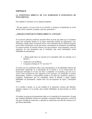 CAPITULO 6

LA ENSEÑANZA DIRECTA DE UNA HABILIDAD O ESTRATEGIA DE
PENSAMIENTO.

Este capítulo lo iniciamos con la siguiente pregunta:


¨ De que manera, si es que existe en el currículo, se incluyen el aprendizaje de có mo
dividir, inferir, transferir, comparar, priorizar, generalizar ?.

¿ POR QUE ENSEÑAR EN FORMA DIRECTA A PENSAR ?


En el proceso educativo podemos encontrar libros de texto que piden que el estudiante
saque una conclusión basada en los datos observados durante un experimento. Con
frecuencia, cuando nunca, la mayoría de las veces asumimos que los alumnos conocen
como inferir conclusiones, de ah¡ que nunca o escasamente les enseñemos esa habilidad.
Es común escuchar, de nosotros mismos o de otros maestros, hacer preguntas, como las
siguientes, las que presuponen que el estudiante sabe como desempeñar ciertas
habilidades de pensamiento.


       •   ¿ Quién puede hacer un resumen de lo aprendido sobre los nómadas en el
           desierto ?.
       •   Analicemos este problema.
       •   Comparen el trabajo de “X” con el de “Y”.

El asumir que los estudiantes saben como desempeñarse en las habilidades básicas del
pensamiento implicadas en el aprendizaje de la materia y en las interacciones de
instrucción utilizadas en el aula, nos lleva a comprobar en la práctica, que esto no es
cierto. Como resultado de estos supuestos en los maestros, los estudiantes se sienten
desanimados, confusos y minusválidos cuando se les pide que sumaricen, analicen o
comparen. Proponemos que los estudiantes tienen el derecho a poder emplear
habilidades de pensamiento, cuando estos son pre-requisitos de logro y desempeño
exitoso.


Si el enseñar a pensar, es ya una realidad en la educación, creemos que deberían
asignarse espacios en la escuela, para enseñar habilidades de pens amiento en forma
directa.


El enseñar los procesos de pensamiento debe ser el contenido de la instrucción. Al igual
que cualquier habilidad, necesita ser enseñada y entrenada. Debe practicarse a través de
una gran variedad de situaciones y aplicada en condiciones mas allá del contexto en el
que fueron aprendidas.




                                           44
 