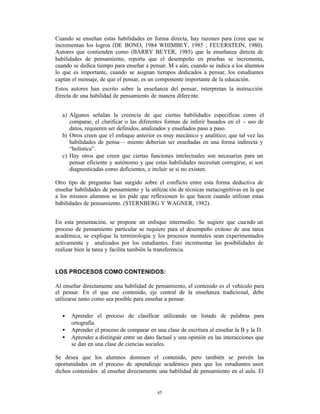 Cuando se enseñan estas habilidades en forma directa, hay razones para (cree que se
incrementan los logros (DE BONO, 1984 WHIMBEY, 1985 ; FEUERSTEIN, 1980).
Autores que contienden como (BARRY BEYER, 1985) que la enseñanza directa de
habilidades de pensamiento, reporta que el desempeño en pruebas se incrementa,
cuando se dedica tiempo para enseñar a pensar. M s aún, cuando se indica a los alumnos
lo que es importante, cuando se asignan tiempos dedicados a pensar, los estudiantes
captan el mensaje, de que el pensar, es un componente importante de la educación.
Estos autores han escrito sobre la enseñanza del pensar, interpretan la instrucción
directa de una habilidad de pensamiento de manera difere nte.


   a) Algunos señalan la creencia de que ciertas habilidades específicas como el
      comparar, el clarificar o las diferentes formas de inferir basados en el - uso de
      datos, requieren ser definidos, analizados y enseñados paso a paso.
   b) Otros creen que el enfoque anterior es muy mecánico y analítico; que tal vez las
      habilidades de pensa— miento deberían ser enseñadas en una forma indirecta y
      “holística”.
   c) Hay otros que creen que ciertas funciones intelectuales son necesarias para un
      pensar eficiente y autónomo y que estas habilidades necesitan corregirse, si son
      diagnosticadas como deficientes, e incluir se si no existen.

Otro tipo de preguntas han surgido sobre el conflicto entre esta forma deductiva de
enseñar habilidades de pensamiento y la utilizac ión de técnicas metacognitivas en la que
a los mismos alumnos se les pide que reflexionen lo que hacen cuando utilizan estas
habilidades de pensamiento. (STERNBERG Y WAGNER, 1982).


En esta presentación, se propone un enfoque intermedio. Se sugiere que cua ndo un
proceso de pensamiento particular se requiere para el desempeño exitoso de una tarea
académica, se explique la terminología y los procesos mentales sean experimentados
activamente y analizados por los estudiantes. Esto incrementar las posibilidades de
realizar bien la tarea y facilita también la transferencia.


LOS PROCESOS COMO CONTENIDOS:

Al enseñar directamente una habilidad de pensamiento, el contenido es el vehículo para
el pensar. En el que ese contenido, eje central de la enseñanza tradicional, debe
utilizarse tanto como sea posible para enseñar a pensar.

   •   Aprender el proceso de clasificar utilizando un listado de palabras para
       ortografía.
   •   Aprender el proceso de comparar en una clase de escritura al enseñar la B y la D.
   •   Aprender a distinguir entre un dato factual y una opinión en las interacciones que
       se dan en una clase de ciencias sociales.

Se desea que los alumnos dominen el contenido, pero también se prevén las
oportunidades en el proceso de aprendizaje académico para que los estudiantes usen
dichos contenidos al enseñar directamente una habilidad de pensamiento en el aula. El


                                           45
 