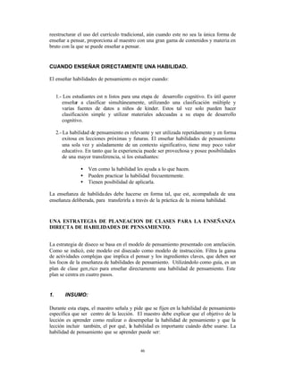 reestructurar el uso del currículo tradicional, aún cuando este no sea la única forma de
enseñar a pensar, proporciona al maestro con una gran gama de contenidos y materia en
bruto con la que se puede enseñar a pensar.


CUANDO ENSEÑAR DIRECTAMENTE UNA HABILIDAD.

El enseñar habilidades de pensamiento es mejor cuando:


     1.- Los estudiantes est n listos para una etapa de desarrollo cognitivo. Es útil querer
        enseñar a clasificar simultáneamente, utilizando una clasificación múltiple y
        varias fuentes de datos a niños de kinder. Estos tal vez solo pueden hacer
        clasificación simple y utilizar materiales adecuadas a su etapa de desarrollo
        cognitivo.

     2.- La habilidad de pensamiento es relevante y ser utilizada repetidamente y en forma
         exitosa en lecciones próximas y futuras. El enseñar habilidades de pensamiento
         una sola vez y aisladamente de un contexto significativo, tiene muy poco valor
         educativo. En tanto que la experiencia puede ser provechosa y posee posibilidades
         de una mayor transferencia, si los estudiantes:

                 •   Ven como la habilidad les ayuda a lo que hacen.
                 •   Pueden practicar la habilidad frecuentemente.
                 •   Tienen posibilidad de aplicarla.

La enseñanza de habilida des debe hacerse en forma tal, que est‚ acompañada de una
enseñanza deliberada, para transferirla a través de la práctica de la misma habilidad.



UNA ESTRATEGIA DE PLANEACION DE CLASES PARA LA ENSEÑANZA
DIRECTA DE HABILIDADES DE PENSAMIENTO.


La estrategia de diseco se basa en el modelo de pensamiento presentado con antelación.
Como se indicó, este modelo est disecado como modelo de instrucción. Filtra la gama
de actividades complejas que implica el pensar y los ingredientes claves, que deben ser
los focos de la enseñanza de habilidades de pensamiento. Utilizándolo como guía, es un
plan de clase gen‚rico para enseñar directamente una habilidad de pensamiento. Este
plan se centra en cuatro pasos.


1.       INSUMO:

Durante esta etapa, el maestro señala y pide que se fijen en la habilidad de pensamiento
específica que ser centro de la lección. El maestro debe explicar que el objetivo de la
lección es aprender como realizar o desempeñar la habilidad de pensamiento y que la
lección incluir también, el por qué‚ la habilidad es importante cuándo debe usarse. La
habilidad de pensamiento que se aprender puede ser:


                                             46
 