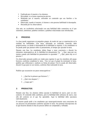 •   Explicada por el maestro o los alumnos.
     •   Recordada, si se tienen experiencias previas.
     •   Modelada por el maestro, utilizando un contenido que sea familiar a los
         estudiantes.
     •   Observada, cuando el maestro, el alumno u otra persona habilitada lo desempeña.
     •   Discutida por los observadores.

Aún más, un vocabulario relacionado con esta habilidad debe construirse en el que
sinónimos, antónimos, palabras similares y palabras relacionadas sean introducidas.


2.       PROCESO.

La clase puede organizarse en pequeños grupos, de modo tal, que se experiencíen en la
realidad las habilidades. Una tarea, utilizando un contenido conocido, debe
proporcionarse, en donde el desempeño de la habilidad se requiera. A los estudiantes se
les puede pedir que piensen sobre su pensamiento, al tiempo que ejecutan la tarea.
Durante esta fase, los estudiantes deben llegar a tener conciencia y discutir los
elementos metacognitivos de la habilidad de pensamiento Vg: ¨ ¿ Que‚ pasa por sus
mentes cuando esta habilidad de pensamiento es ejecutada ? ¨ ¿ Qué‚ pasos hay en el
proceso ?.
Un observador pensante podría ser citado para registrar lo que los miembros del grupo
hicieron, conforme completan la tarea. Una vez que el grupo ha terminado la tarea,
pedirles que reflexionen y analicen su forma de pensar. Con la ayuda del observador,
discutir lo que pasó en sus mentes, conforme iban realizando la tarea.


Pedirles que secuencíen sus pasos metacognitivos: ¨


         1. ¿ Qué fue lo primero que hicieron ?, ¨
         2. ¿ Qué vino después ?, ¨
         3. ¿ Luego qué ?.


3.       PRODUCTOS.

Durante esta fase, los alumnos deben ejecutar la habilidad de nuevo, pero en otro
contexto. El contenido debe cambiarse, pero la habilidad debe utilizarse de nuevo, mas
allá del contexto en el que fue aprendido. Aquí la habilidad debe ejecutarse
individualmente.
El maestro puede pedir a los estudiantes que metacognitivamente sean conscientes de
sus procesos de pensamiento conforme ejecuten la tarea. Sus p  rimeras descripciones de
lo que hicieron durante la fase de proceso deben ser comparadas y refinadas.




                                            47
 