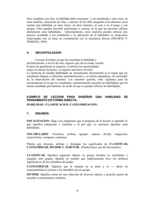 Para completar esta fase, la habilidad debe conectarse y ser transferida a otros usos, en
otras materias, situaciones de vida, o carreras. Se les debe preguntar a los alumnos como
usarían esta habilidad, en otras clases, en otras materias, en casa o en el juego y con
amigos. Ellos pueden describir profesiones o carreras en la que las personas utilizan
diariamente estas habilidades. Adicionalmente, otros maestros pueden reforzar este
proceso ayudando a los estudiantes a la aplicación de la habilidad, en situaciones
relacionadas con su clase en coordinación con la enseñanza directa (SWARTZ Y
PERKINS; 1989).


4.     RECAPITULACION:

        Cercano al tiempo en que fue enseñada la habilidad y
periódicamente, a través del año, requiere que sea revisada, cuando
la tarea de aprendizaje lo requiera. Conforme las oportunidades
surjan en futuras lecciones, se requiere una breve revisión
La intención de enseñar habilidades de pensamiento directamente es el lograr que los
estudiantes lleguen a utilizarlas automáticamente y en forma espontánea, sin necesidad
de la intervención del maestro. Los maestros querrán, estar vigilantes para las
circunstancias en la que los estudiantes voluntariamente ejecutan las habilidades que les
fueron enseñadas previamente, de modo tal que se puedan reforzar las habilidades.


EJEMPLO DE LECCION PARA ENSEÑAR                               UNA      HABILIDAD         DE
PENSAMIENTO EN FORMA DIRECTA.
HABILIDAD : CLASIFICACION, CATEGORIZACION:


1.     INSUMOS:

FOCALIZACION: Diga a los estudiantes que el propósito de la lección es aprender lo
que significa categorizar y clasificar y el por qué‚ es necesario aprender estas
habilidades.

VOCABULARIO : Clasificar, atribuir,             agrupar,   separar,   dividir,   categorizar,
característica, comparar, contrastar.

Pídales que discutan, definan y distingan los significados de CLASIFICAR,
CATEGORIZAR, DIVIDIR Y AGRUPAR. (Pueden hacer uso del diccionario).

CLASIFICAR: Significa organizar objetos en grupos basados en similitudes y
etiquetar esos grupos, dándole un nombre que implícitamente lleve los atributos
significativos de los miembros del grupo.
CATEGORIZAR: Significa que la etiqueta ya se puso y es --- ahora mi
responsabilidad el enlistar a los miembros de ese gr upo.
DIVIDIR: Significa tomar de una colección de diversos objetos y ponerlos juntos de
acuerdo a características similares.



                                           48
 
