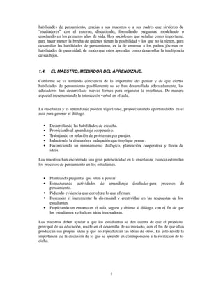 habilidades de pensamiento, gracias a sus maestros o a sus padres que sirvieron de
“mediadores” con el entorno, discutiendo, formulando preguntas, modelando o
enseñando en los primeros años de vida. Hay sociólogos que señalan como importante,
para hacer menor la brecha de quienes tienen la posibilidad y los que no la tienen, para
desarrollar las habilidades de pensamiento, es la de entrenar a los padres jóvenes en
habilidades de paternidad, de modo que estos aprendan como desarrollar la inteligencia
de sus hijos.


1.4.   EL MAESTRO, MEDIADOR DEL APRENDIZAJE.

Conforme se va tomando conciencia de lo importante del pensar y de que ciertas
habilidades de pensamiento posiblemente no se han desarrollado adecuadamente, los
educadores han desarrollado nuevas formas para organizar la enseñanza. De manera
especial incrementando la interacción verbal en el aula.


La enseñanza y el aprendizaje pueden vigorizarse, proporcionando oportunidades en el
aula para generar el diálogo.

   •   Desarrollando las habilidades de escucha.
   •   Propiciando el aprendizaje cooperativo.
   •   Trabajando en solución de problemas por parejas.
   •   Induciendo la discusión e indagación que implique pensar.
   •   Favoreciendo un razonamiento dialógico, planeación- cooperativa y lluvia de
       ideas.

Los maestros han encontrado una gran potencialidad en la enseñanza, cuando estimulan
los procesos de pensamiento en los estudiantes.


   •   Planteando preguntas que reten a pensar.
   •   Estructurando actividades de aprendizaje diseñadas-para procesos de
       pensamiento.
   •   Pidiendo evidencia que corrobore lo que afirman.
   •   Buscando el incrementar la diversidad y creatividad en las respuestas de los
       estudiantes.
   •   Propiciando un entorno en el aula, seguro y abierto al diálogo, con el fin de que
       los estudiantes verbalicen ideas innovadoras.

Los maestros deben ayudar a que los estudiantes se den cuenta de que el propósito
principal de su educación, reside en el desarrollo de su intelecto, con el fin de que ellos
produzcan sus propias ideas y que no reproduzcan las ideas de otros. En esto reside la
importancia de la discusión de lo que se aprende en contraposición a la recitación de lo
dicho.




                                             5
 
