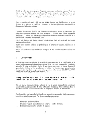 Divida el salón en varios grupos. Asigne a cada grupo un lugar a ordenar. Pida que
saquen todos lo objetos y los clasifiquen. De nuevo asignar a un observador de los
procesos de pensamiento, que registre todos los pasos metacognitivos que los
estudiantes señalaron haber dado para terminar la tarea.


Una v terminada la tarea, pida que los grupos discutan sus clasificaciones y lo que
       ez
hicieron en el proceso de clasificar. Regrese a la lista de operaciones metacognitivas
elaborada en la fase de procesos.


Complete, modifique o refine la lista conforme sea necesario. Pida a los estudiantes que
conecten o generen puentes con otras materias ¿ En que otras cosas requerimos
clasificar ? ¨ Que tan útil hubiera sido si hubieran mantenido en mente los pasos de la
clasificación, conforme ejecutaban la tarea ?
Pida a los alumnos que hagan puentes a otras cosas, fuera de la escuela en la que
requieran el clasificar.
Inviten a los alumnos a pensar en profesiones o en carreras en la que la clasificación es
esencial.
Pida a los estudiantes que identifiquen ejemplos de los sistemas de clasificación que
utilizan.


4.       LA REVISION:

Al igual que otras experiencia de aprendizaje que requieren de la clasificación y la
categorización, estas habilidades se encuentran en el currículo, pida que los estudiantes
recuerden lo que e clasificar. Revise lo que tienen que tener en mente durante el
                    s
aprendizaje. Anime a los estudiantes a utilizar la terminología correctamente,
distinguiendo significados precisos entre palabras tales como CLASIFICACION,
CATEGORIZACION, DIVIDIR Y AGRUPAR.


ALTERNATIVAS QUE LOS MAESTROS PUEDEN UTILIZAR CUANDO
ENSEÑAN HABILIDADES DE PENSAMIENTO DIRECTAMENTE.


Una vez que ha intentado el diseco anterior, tal vez se deseará agregar temas a su lista y
desarrollar lecciones alrededor de otras habilidades discretas y otras estrategias. Esto es
muy fácil de hacer, si usted es consciente de sus propios procesos de pensamiento.


Usted ya utiliza muchas de las habilidades de pensamiento en su vida diaria y de manera
especial en su trabajo personal. Por ejemplo usted como maestro:


     •   Planea sus lecciones diarias.
     •   Clasifica y agrupa a los alumnos de acuerdo a ciertos atributos.
     •   Experimenta con ciertos arreglos de la clase.


                                             50
 