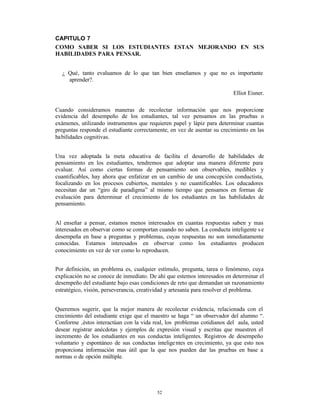 CAPITULO 7
COMO SABER SI LOS ESTUDIANTES ESTAN MEJORANDO EN SUS
HABILIDADES PARA PENSAR.


  ¿ Qué‚ tanto evaluamos de lo que tan bien enseñamos y que no es importante
    aprender?.

                                                                          Elliot Eisner.

Cuando consideramos maneras de recolectar información que nos proporcione
evidencia del desempeño de los estudiantes, tal vez pensamos en las pruebas o
exámenes, utilizando instrumentos que requieren papel y lápiz para determinar cuantas
preguntas responde el estudiante correctamente, en vez de asentar su crecimiento en las
habilidades cognitivas.


Una vez adoptada la meta educativa de facilita el desarrollo de habilidades de
pensamiento en los estudiantes, tendremos que adoptar una manera diferente para
evaluar. Así como ciertas formas de pensamiento son observables, medibles y
cuantificables, hay ahora que enfatizar en un cambio de una concepción conductista,
focalizando en los procesos cubiertos, mentales y no cuantificables. Los educadores
necesitan dar un “giro de paradigma” al mismo tiempo que pensamos en formas de
evaluación para determinar el crecimiento de los estudiantes en las habilidades de
pensamiento.


Al enseñar a pensar, estamos menos interesados en cuantas respuestas saben y mas
interesados en observar como se comportan cuando no saben. La conducta inteligente s e
desempeña en base a preguntas y problemas, cuyas respuestas no son inmediatamente
conocidas. Estamos interesados en observar como los estudiantes producen
conocimiento en vez de ver como lo reproducen.


Por definición, un problema es, cualquier estímulo, pregunta, tarea o fenómeno, cuya
explicación no se conoce de inmediato. De ahí que estemos interesados en determinar el
desempeño del estudiante bajo esas condiciones de reto que demandan un razonamiento
estratégico, visión, perseverancia, creatividad y artesanía para resolver el problema.


Queremos sugerir, que la mejor manera de recolectar evidencia, relacionada con el
crecimiento del estudiante exige que el maestro se haga “ un observador del alumno “.
Conforme ‚éstos interactúan con la vida real, los problemas cotidianos del aula, usted
desear registrar anécdotas y ejemplos de expresión visual y escritas que muestren el
incremento de los estudiantes en sus conductas inteligentes. Registros de desempeño
voluntario y espontáneo de sus conductas intelige ntes en crecimiento, ya que esto nos
proporciona información mas útil que la que nos pueden dar las pruebas en base a
normas o de opción múltiple.




                                          52
 
