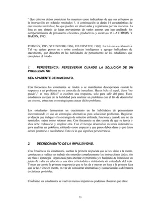 ¨ Que criterios deben considerar los maestros como indicadores de que sus esfuerzos en
la instrucción est n dando resultados ?. A continuación se darán 14 características de
crecimiento intelectual, las que pueden ser observadas y registradas por los maestros. La
lista es una síntesis de ideas provenientes de varios autores que han analizado los
comportamientos de pensadores eficientes, productivos y creativos. (GLATTHORN Y
BARON, 1985;


PERKINS, 1985; STEENBERG 1986; FEUERSTEIN, 1980). La lista no es exhaustiva.
Tal vez quiera pensar m s sobre conductas inteligentes y agregar indicadores de
crecimiento, que descubra en las habilidades de pensamiento de los estudiantes que
completen el listado.


1.  PERSISTENCIA: PERSEVERAR CUANDO LA SOLUCION DE UN
PROBLEMA NO

SEA APARENTE DE INMEDIATO.


Con frecuencia los estudiantes se rinden o se manifiestan desesperados cuando la
respuesta a un problema no es conocida de inmediato. Hacen bola el papel, dicen “no
puedo”,” es muy difícil” o escriben una respuesta, solo para salir del paso. Estos
estudiantes carecen de la habilidad para analizar un problema con el fin de desarrollar
un sistema, estructura o estrategia para atacar dicho problema.


Los estudiantes demuestran un crecimiento en las habilidades de pensamiento
incrementando el uso de estrategias alternativas para solucionar problemas. Registran
evidencia que indique si la estrategia de solución utilizada, funciona y cuando una no da
resultados, saben como retomar otra. Con frecuencia se dan cuenta de que su teoría o
idea debe rechazarse y emplear otra. Con el tiempo desarrollan m‚todos sistemáticos
para analizar un problema, sabiendo como empezar y que pasos deben darse y que datos
deben generarse o recolectarse. Esto es lo que significa perseverancia.



2.     DECRECIMIENTO DE LA IMPULSIVIDAD.

Con frecuencia los estudiantes, sueltan la primera respuesta que se les viene a la mente,
comienzan a realizar un trabajo sin entender completamente las instrucciones dadas, sin
un plan o estrategia organizada para abordar el problema y/o haciendo de inmediato un
juicio de valor en relación a una idea criticándola o alabándola sin entenderla del todo.
Toman en cuenta la primera sugerencia que se les da y operan en base a la primera idea
que se les viene en mente, en vez de considerar alternativas y consecuencias a diferentes
decisiones probables.


Conforme los estudiantes se vuelven menos impulsivos podemos observar que ellos:




                                           53
 