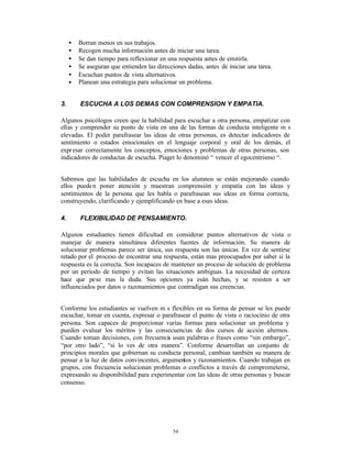 •   Borran menos en sus trabajos.
     •   Recogen mucha información antes de iniciar una tarea.
     •   Se dan tiempo para reflexionar en una respuesta antes de emitirla.
     •   Se aseguran que entienden las direcciones dadas, antes de iniciar una tarea.
     •   Escuchan puntos de vista alternativos.
     •   Planean una estrategia para solucionar un problema.


3.       ESCUCHA A LOS DEMAS CON COMPRENSION Y EMPATIA.

Algunos psicólogos creen que la habilidad para escuchar a otra persona, empatizar con
ellas y comprender su punto de vista en una de las formas de conducta inteligente m s
elevadas. El poder parafrasear las ideas de otras personas, es detectar indicadores de
sentimiento o estados emocionales en el lenguaje corporal y oral de los demás, el
expr esar correctamente los conceptos, emociones y problemas de otras personas, son
indicadores de conductas de escucha. Piaget lo denominó “ vencer el egocentrismo “.


Sabemos que las habilidades de escucha en los alumnos se están mejorando cuando
ellos puede n poner atención y muestran comprensión y empatía con las ideas y
sentimientos de la persona que les habla o parafrasean sus ideas en forma correcta,
construyendo, clarificando y ejemplificando en base a esas ideas.

4.       FLEXIBILIDAD DE PENSAMIENTO.

Algunos estudiantes tienen dificultad en considerar puntos alternativos de vista o
manejar de manera simultánea diferentes fuentes de información. Su manera de
solucionar problemas parece ser única, sus respuesta son las únicas. En vez de sentirse
retado por el proceso de encontrar una respuesta, están mas preocupados por saber si la
respuesta es la correcta. Son incapaces de mantener un proceso de solución de problema
por un período de tiempo y evitan las situaciones ambiguas. La necesidad de certeza
hace que pese mas la duda. Sus opciones ya esán hechas, y se resisten a ser
influenciados por datos o razonamientos que contradigan sus creencias.


Conforme los estudiantes se vuelven m s flexibles en su forma de pensar se les puede
escuchar, tomar en cuenta, expresar o parafrasear el punto de vista o raciocinio de otra
persona. Son capaces de proporcionar varias formas para solucionar un problema y
pueden evaluar los méritos y las consecuencias de dos cursos de acción alternos.
Cuando toman decisiones, con frecuencia usan palabras o frases como “sin embargo”,
“por otro lado”, “si lo ves de otra manera”. Conforme desarrollan un conjunto de
principios morales que gobiernan su conducta personal, cambian también su manera de
pensar a la luz de datos convincentes, argumentos y razonamientos. Cuando trabajan en
grupos, con frecuencia solucionan problemas o conflictos a través de comprometerse,
expresando su disponibilidad para experimentar con las ideas de otras personas y buscar
consenso.




                                              54
 