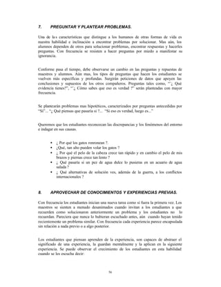 7.     PREGUNTAR Y PLANTEAR PROBLEMAS.

Una de la s características que distingue a los humanos de otras formas de vida es
nuestra habilidad e inclinación a encontrar problemas por solucionar. Mas aún, los
alumnos dependen de otros para solucionar problemas, encontrar respuestas y hacerles
preguntas. Con frecuencia se resisten a hacer preguntas por miedo a manifestar su
ignorancia.


Conforme pasa el tiempo, debe observarse un cambio en las preguntas y repuestas de
maestros y alumnos. Aún mas, los tipos de preguntas que hacen los estudiantes se
vuelven más específicas y profundas. Surgirán peticiones de datos que apoyen las
conclusiones y supuestos de los otros compañeros. Preguntas tales como, “¨¿ Qué
evidencia tienes?”, “¨¿ Cómo sabes que eso es verdad ?” serán planteadas con mayor
frecuencia.


Se plantearán problemas mas hipotéticos, caracterizados por preguntas antecedidas por
“Sí”... “¿ Qué piensas que pasaría si ?... “Si eso es verdad, luego es...”


Queremos que los estudiantes reconozcan las discrepancias y los fenómenos del entorno
e indagar en sus causas.


       •   ¿ Por qué los gatos ronronean ?.
       •   ¿Qué‚ tan alto pueden volar los gatos ?
       •   ¿ Por qué el pelo de la cabeza crece tan rápido y en cambio el pelo de mis
           brazos y piernas crece tan lento ?
       •   ¿ Qué pasaría si un pez de agua dulce lo pusieras en un acuario de agua
           salada ?
       •   ¿ Qué alternativas de solución ves, además de la guerra, a los conflictos
           internacionales ?


8.     APROVECHAR DE CONOCIMIENTOS Y EXPERIENCIAS PREVIAS.

Con frecuencia los estudiantes inician una nueva tarea como si fuera la primera vez. Los
maestros se sienten a menudo desanimados cuando invitan a los estudiantes a que
recuerden como solucionaron anteriormente un problema y los estudiantes no lo
recuerdan. Pareciera que nunca lo hubieran escuchado antes, aún cuando hayan tenido
recientemente un problema similar. Con frecuencia cada experiencia parece encapsulada
sin relación a nada previo o a algo posterior.


Los estudiantes que piensan aprenden de la experiencia, son capaces de abstraer el
significado de una experiencia, la guardan mentalmente y la aplican en la siguiente
experiencia. Se puede observar el crecimiento de los estudiantes en esta habilidad
cuando se les escucha decir:



                                           56
 