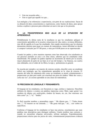 •   Esto me recuerda sobre......
   •   Esto es igual que aquella vez que....

Las analogías y las referencias a experiencias, son parte de sus explicaciones. Sacan de
su almacén de datos conocimientos y experiencias, como fuentes de datos, para apoyar
teorías a explicar o procesos para solucionar un nuevo reto que se les presenta.


9.  LA TRANSFERENCIA                   MAS          ALLA   DE   LA   SITUACION        DE
APRENDIZAJE.

Probablemente la última meta de la enseñanza es que los estudiantes apliquen el
conocimiento aprendido en la escuela a situaciones de vida, reales y en tareas diferentes,
mas allá de aquella en la que fue enseñando. Aún cuando encont ramos que los alumnos
demuestran dominio para pasar un examen de matemáticas, tienen dificultad en decidir
si comprar 6 artículos por 677.00 pesos, o siete por 810.00 pesos en un supermercado.


Cuando los padres y otros maestros reportan como han observado a los estudiantes en
sus procesos mentales en casa o en otras clases, sabemos que los estudiantes están
transfiriendo. Por ejemplo los padres reportan un incremento de interés por la escuela,
mayor planeación de parte de sus hijos en el uso del tiempo y las finanzas, sus cuartos
mas ordenados, con el orden de los libros, la ropa y pertenencias en general.


Se escucha por ejemplo a un maestro de ciencias sociales, describir como un estudiante
utilizó una estrategia, que fue originalmente aprendida en la clase de ciencias. El
maestro del taller de carpintería dice como un estudiante se prestó voluntariamente a
proporcionar un plan para medir con exactitud una pieza de madera “Mide dos veces y
corta una vez”, un axioma aprendido en una clases de matemáticas.


10 PRECISION DE LENGUAJE Y PENSAMIENTO.

El lenguaje de los estudiantes, con frecuencia es vago, confuso e impreciso. Describen
atributos de objetos o eventos con palabras imprecisas como: Malo, super genial. Los
nombres de objetos con cachivaches, tiradero de basura, etc...etc...Sus oraciones son
tales como” ya ‚”, “si," "ándale.”


Es fácil escuchar nombres y pronombres vagos: “ Me dijeron que....”, “Todos tienen
uno....”, “El maestro no me entiende...”, “ Me gusta más.que..” etc.... con verbos no
específicos.

Conforme el lenguaje de los estudiantes se hace mas preciso, escucharemos que usan
palabras mas descriptivas para distinguir atributos. Usarán nombres mas correctos y
cuando no encuentran etiquetas universales, utilizan analogías. Espontáneamente,
proporcionan criterios para sus juicios de valor, voluntariamente proporcionan evidencia


                                               57
 