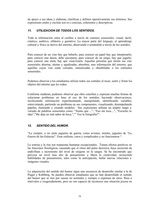 de apoyo a sus ideas y elaboran, clasifican y definen operativamente sus términos. Sus
expresiones orales y escritas son m s concisas, coherentes y descriptivas.

11.    UTILIZACION DE TODOS LOS SENTIDOS.

Toda la información entra al cerebro a través de caminos sensoriales: visual, táctil,
cinético, auditivo, olfatorio y gustativo. La mayor parte del lenguaje, el aprendizaje
cultural y físico se deriva del entorno, observando o tomándolo a través de los sentidos.


Para conocer de un vino hay que beberlo; para conocer un papel hay que interpretarlo;
para conocer una danza, debe ejecutarse; para conocer de un juego, hay que jugarlo;
para conocer una meta, hay que visua lizarla. Aquellas personas que tienen sus vías
sensoriales abiertas, alertas y agudizadas, absorben, mas información del entorno, que
aquellas cuyas vías están cerradas, inmunizadas y obnubiladas a los estímulos
sensoriales.


Podemos observar a los estudiantes utilizar todos sus sentidos al tocar, sentir y frotar los
objetos del entorno que les rodea.


Conforme maduran, podemos observar que ellos conciben y expresan muchas formas de
solucionar problemas en base al uso de los sentidos; haciendo observaciones,
recolectando información experimentando, manipulando, identificando variables,
entrevistando, partiendo un problema en sus componentes, visualizando, desempeñando
papeles, ilustrando y creando modelos. Sus expresiones utilizan un amplio rango y
variado de palabras sensoriales como: “Siento que ...”, “Eso me toca....”, “Escucho tu
idea”,”Me deja un mal sabor de boca.”,”¨ Ves la fotografía?”.


12.    SENTIDO DEL HUMOR.

“Le compré‚ a mi nieto juguetes de guerra, como aviones, misiles, juguetes de “La
Guerra de las Galaxias”. Eran realistas, caros y complicados y no funcionaron “.

La sonrisa y la risa son respuestas humanas excepcionales. Tienen efectos positivos en
las funciones fisiológicas, causando que el ritmo del pulso decrezca, haya secreción de
endó rfinas e incremento del nivel de oxígeno en la sangre. Se ha encontrado que
provoca un nivel mas alto de pensamiento y libera la creatividad, incluyendo
habilidades de pensamiento, tales como la anticipación, hallar nuevas relaciones e
imágenes visuales.


La adquisición del sentido del humor sigue una secuencia de desarrollo similar a la de
Piaget y Kohlberg. Se pueden observar estudiantes que no han desarrollado el sentido
del humor que se ríen por causas no normales y siempre a expensas de otros. Ríen a
intervalos o exageradamente, pero no son capaces de reconocer una situación jocosa en




                                            58
 
