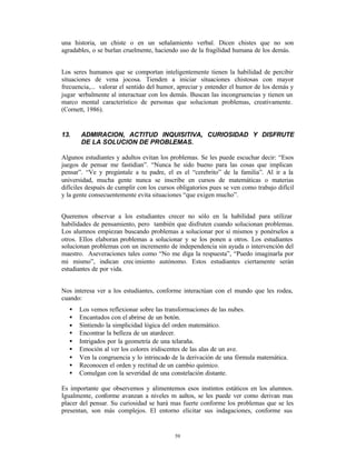 una historia, un chiste o en un señalamiento verbal. Dicen chistes que no son
agradables, o se burlan cruelmente, haciendo uso de la fragilidad humana de los demás.


Los seres humanos que se comportan inteligentemente tienen la habilidad de percibir
situaciones de vena jocosa. Tienden a iniciar situaciones chistosas con mayor
frecuencia,... valorar el sentido del humor, apreciar y entender el humor de los demás y
jugar verbalmente al interactuar con los demás. Buscan las incongruencias y tienen un
marco mental característico de personas que solucionan problemas, creativamente.
(Cornett, 1986).


13.    ADMIRACION, ACTITUD INQUISITIVA, CURIOSIDAD Y DISFRUTE
       DE LA SOLUCION DE PROBLEMAS.

Algunos estudiantes y adultos evitan los problemas. Se les puede escuchar decir: “Esos
juegos de pensar me fastidian”. “Nunca he sido bueno para las cosas que implican
pensar”. “Ve y pregúntale a tu padre, el es el “cerebrito” de la familia”. Al ir a la
universidad, mucha gente nunca se inscribe en cursos de matemáticas o materias
difíciles después de cumplir con los cursos obligatorios pues se ven como trabajo difícil
y la gente consecuentemente evita situaciones “que exigen mucho”.


Queremos observar a los estudiantes crecer no sólo en la habilidad para utilizar
habilidades de pensamiento, pero también que disfruten cuando solucionan problemas.
Los alumnos empiezan buscando problemas a solucionar por sí mismos y ponérselos a
otros. Ellos elaboran problemas a solucionar y se los ponen a otros. Los estudiantes
solucionan problemas con un incremento de independencia sin ayuda o intervención del
maestro. Aseveraciones tales como “No me diga la respuesta”, “Puedo imaginarla por
mi mismo”, indican crec imiento autónomo. Estos estudiantes ciertamente serán
estudiantes de por vida.


Nos interesa ver a los estudiantes, conforme interactúan con el mundo que les rodea,
cuando:
   •   Los vemos reflexionar sobre las transformaciones de las nubes.
   •   Encantados con el abrirse de un botón.
   •   Sintiendo la simplicidad lógica del orden matemático.
   •   Encontrar la belleza de un atardecer.
   •   Intrigados por la geometría de una telaraña.
   •   Emoción al ver los colores iridiscentes de las alas de un ave.
   •   Ven la congruencia y lo intrincado de la derivación de una fórmula matemática.
   •   Reconocen el orden y rectitud de un cambio químico.
   •   Comulgan con la severidad de una constelación distante.

Es importante que observemos y alimentemos esos instintos estáticos en los alumnos.
Igualmente, conforme avanzan a niveles m aaltos, se les puede ver como derivan mas
placer del pensar. Su curiosidad se hará mas fuerte conforme los problemas que se les
presentan, son más complejos. El entorno elicitar sus indagaciones, conforme sus


                                           59
 