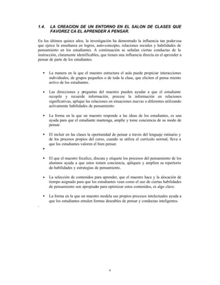 1.4.    LA CREACION DE UN ENTORNO EN EL SALON DE CLASES QUE
        FAVOREZ CA EL APRENDER A PENSAR.

En los últimos quince años, la investigación ha demostrado la influencia tan poder osa
que ejerce la enseñanza en logros, auto-concepto, relaciones sociales y habilidades de
pensamiento en los estudiantes. A continuación se señalan ciertas conductas de la
instrucción, claramente identificables, que tienen una influencia directa en el aprender a
pensar de parte de los estudiantes.


    •   La manera en la que el maestro estructura el aula puede propiciar interacciones
        individuales, de grupos pequeños o de toda la clase, que eliciten el pensa miento
        activo de los estudiantes.

    •   Las direcciones y preguntas del maestro pueden ayudar a que el estudiante
        recopile y recuerde información, procese la información en relaciones
        significativas, aplique las relaciones en situaciones nuevas o diferentes utilizando
        activamente habilidades de pensamiento.

    •   La forma en la que un maestro responde a las ideas de los estudiantes, es una
        ayuda para que el estudiante mantenga, amplíe y tome conciencia de su modo de
        pensar.

    •   El incluir en las clases la oportunidad de pensar a través del lenguaje rutinario y
        de los procesos propios del curso, cuando se utiliza el currículo normal, lleva a
        que los estudiantes valoren el bien pensar.
    •

    •   El que el maestro focalice, discuta y etiquete los procesos del pensamiento de los
        alumnos ayuda a que estos tomen conciencia, apliquen y amplíen su repertorio
        de-habilidades y estrategias de pensamiento.

    •   La selección de contenidos para aprender, que el maestro hace y la alocación de
        tiempo asignado para que los estudiantes vean como el uso de ciertas habilidades
        de pensamiento son apropiad para optimizar estos contenidos, es algo clave.
                                    as

    •   La forma en la que un maestro modela sus propios procesos intelectuales ayuda a
        que los estudiantes emulen formas deseables de pensar y conductas inteligentes.
.




                                              6
 