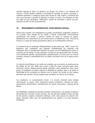 sentidos capturan el ritmo, los patrones, las formas, los colores y las armonías del
universo. Cuando pueden entender la necesidad de proteger su entorno, proyectar n
conductas pensantes y compasivas hacia otras formas de vida, respeto y valoración por
otros seres humanos; y percibir lo delicado, lo valioso, lo único y las relaciones de todo
con todos los que encuentran. Admiración, sentido de reverencia y pasión son pre-
requisitos de altos niveles de pensamiento.


14.    PENSAMIENTO COOPERATIVO - INTELIGENCIA SOCIAL.-

Somos seres sociales, nos congregamos en grupos, encontramos, terapéutico cuando se
nos escucha, sacar energía de los demás y buscar reciprocidad. Generosamente
contribuimos con tiempo y esfuerzo cuando las tareas se realizan en grupos.
Rápidamente nos cansaríamos de esas mismas tareas, si trabajásemos solos. (Una de las
formas m s crueles de castigo que podemos aplicar es el confinamiento solitario).


Los humanos que se comportan inteligentemente se dan cuenta que “todos” somos mas
poderosos, que “cualquiera” por separado. Probablemente las conductas mas
inteligentes para la sociedad post industrial ser poseer una alta habilidad para pensar en
concierto con los demás. Ya que estaremos viviendo en una proximidad mas creciente,
con la población mundial incrementándose paulatinamente y la tierra como un sistema
ecológico cerrado, la sensibilidad hacia los demás, será punto clave de la supervivencia
humana.


La solución de problemas se ha vuelto tan complejo, que su solución no puede provenir
del trabajo de uno solo. N  adie tiene acceso a todos los datos, necesarios para tomar
decisiones críticas; ninguna persona puede considerar varias alternativas como varias
gentes. El trabajador en grupos requiere la habilidad de justificar ideas y de probar la
factibilidad de las estrategias de solución con los demás. De verdad, no hay muchas
decisiones que tenemos sin que tengamos que considerar sus efectos en los demás.


Los estudiantes, no necesariamente vienen a la escuela, sabiendo como trabajar
efectivamente en grupos. Ellos manifiestan espíritu competitivo, estrechez de miras,
egocentrismo, etnocentrismo, criticidad hacia los valores, emociones y creencias de los
demás.


Las habilidades cooperativas necesitan enseñarse directamente y ser puestas en práctica
frecuentemente. Escuchar, buscar consenso, dar una idea para trabajar en base a la idea
de otra persona, empatía, compasión, liderazgo, saber como apoyar los esfuerzos del
grupo, altruismo; todas estas son manifestaciones que señalan a los seres humanos
inteligentes.




                                           60
 