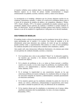 el maestro verbaliza como conducta ideal y la demostración de dicha conducta. Los
Maestros capaces en su forma de pensar, tienden constantemente a integrar
armónicamente sus palabras, acciones, creencias, valores y metas en los alumnos.


La investigación en el modelaje, substancia que los jóvenes adquieren muchas de sus
conductas, sentimientos, actitudes y valores, no a través de la enseñanza directa, pero sí
a través de la imitación de modelos de adultos y de compañeros. (Bandura y Walter,
1973 ; Good y Brophy, 1973 ). Un número considerable de estudios sostienen que los
estudiantes adoptan nuevos patrones de conducta o modifican su propia conducta en
base a la observación. De ah¡ que debido al amplio contacto entre maestro y alumno, el
maestro es uno de los modelos m s significativos e influyentes en la vida del estudiante.



DOS FORMAS DE MODELAR:

El modelaje tiende a reforzar las percepciones que los estudiantes tienen de los valores y
metas proclamadas por el maestro o la escuela. Una forma de modelar es la de
abiertamente actuar para demostrar una conducta, de modo tal que los estudiantes
puedan sentirlas verlas y experimentarlas. Otra manera, m s sutil, es la de ejemplificar
las conductas deseables en las interacciones cotidianas entre estudiantes y adultos.
Aún cuando sutil, estas interacciones influencian fuertemente a los alumnos para imitar
en esos patrones de conductas deseadas, acciones y creaciones.


   •   Si el escucharse uno a otro es una conducta” blanco” en la educación cognitiva,
       los maestros que escuchan a los alumnos incrementarán la posibilidad de
       alcanzar.este objetivo.

   •   Si la solució n de problemas se da y se valora en forma racional y científica;
       cuando en la escuela o en las aulas surgen los problemas, los estudiantes deben
       observar a los administradores y maestros solucionando problemas, en esta
       forma. (Belcher, 1975).

   •   Si el restringir la impulsividad es una característica deseada en los que
       solucionan problemas de manera inteligente, los estudiantes deben ser testigos de
       las reacciones tranquilas de maestros y administradores, actuando pacientemente
       en situaciones estresantes.

   •   Si los maestros quieren que los estudiantes entiendan los puntos de vista de los
       demás, sus valores y diferencias, sobreponiéndose al egocentrismo, estos tienen
       que tender a entender los puntos de vista y las diferencias de los estudiantes.

   •    Si los maestros desean que los estudiantes se entusiasmen con el pensar, deben
        manifestar entusiasmo ante las perplejidades, los retos y las tareas complejas.
       (Rosenshine, 1970 ).




                                           62
 