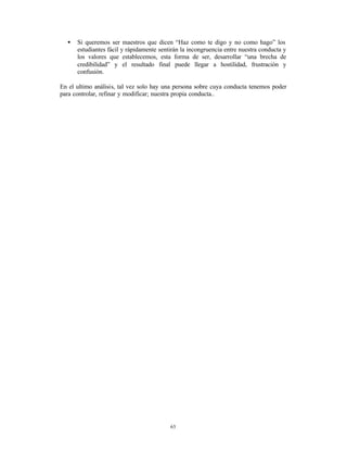 •   Si queremos ser maestros que dicen “Haz como te digo y no como hago” los
      estudiantes fácil y rápidamente sentirán la incongruencia entre nuestra conducta y
      los valores que establecemos, esta forma de ser, desarrollar “una brecha de
      credibilidad” y el resultado final puede llegar a hostilidad, frustración y
      confusión.

En el ultimo análisis, tal vez solo hay una persona sobre cuya conducta tenemos poder
para controlar, refinar y modificar; nuestra propia conducta..




                                          63
 