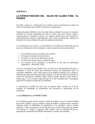 CAPITULO 1

LA ESTRUCTURACION DEL                      SALON DE CLASES PARA EL
PENSAR.


El ayudar a pensar est relacionado con la forma en que se estructuran los salones de
clase y las lecciones ,para facilitar los procesos de pensamiento.

Estructurar puede describirse como las varias formas, mediante las cuales, los maestros
controlan los recursos ambientales del salón de clases tales como tiempo, espacio,
energía humana y materiales de apoyo. Los maestros pueden hacer esto consciente e
inconscientemente, directa o indirectamente. Aún el aula no estructurada, impone una
estructura en la cual y dentro de la cual los estudiantes interactúan.


La investigación en la escuela y la efectividad de la enseñanza ha demostrado que los
mas altos rendimientos de los estudiantes se dan en aulas bien estructuradas donde :


  •   Los estudiantes conocen el objetivo de la lección.
  •   El tiempo es utilizado en forma eficiente.
  •   El maestro es claro en las indicaciones que dá.
  •   El entorno del aula proyecta un sentido de orden.
  •   Las energías de los estudiantes se involucran en una tarea de aprendizaje
      significativa. ( KOUNIN, 1970).

Ya que la estructuración del maestro tiene un efecto en el funcionamiento del aula, el
estructurar el salón de clases para desarrollar procesos de pensamiento debe ser
consciente, deliberado y claro. Debe basarse en los objetivos deseados en los alumnos,.
Sabiendo que tareas de aprendizaje deben realizarse y el tipo de interacción deseado, el
maestro da indicaciones, establece reglas sólidas, describe objetivos, pone límites y
restricciones y crea un patrón organizacional en el aula orientado para el desempeño
óptimo de lo cognitivo de parte de los estudiantes.


A continuación se señalan tres tareas que los maestros deben atender con el fin de
estimular las habilidades de pensamiento que favorezcan el apre ndizaje de los
estudiantes.

1.- CLARIDAD EN LA INSTRUCCION.


Los estudiantes gastan mucha energía tratando de imaginar cual es la intencionalidad
del maestro. Debido a que los alumnos vienen de hogares, escuelas previas, maestros
anteriores donde las habilidades de pensamiento no se valoraban, ‚estos se sienten
exhaustos y ofrecen resistencia a las invitaciones que el maestro hace para que piensen.
Tal resistencia y rechazo a responder, debe tomarse como un indicador de que un
programa para desarrollar ha bilidades intelectuales se requiere de inmediato.


                                           7
 