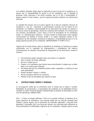 Los modelos utilizados deben dejar la impresión de que la meta de la enseñanza es el
pensar, que la responsabilidad de pensar es de los estudiantes, que es deseable el
presentar varias soluciones a las tareas escolares, que es lo útil y recomendable el
planear cuando se tiene tiempo y que las respuestas pueden cambiarse con información
adicional.


La claridad del maestro está en la parte superior de la lista de conductas efectivas de
enseñanza y ‚esto est consistente y positivamente asociado con los logros de los
estudiantes. La claridad e intencionalidad de las direcciones del maestro en relación a
las nuevas tareas de aprendizaje, afectan las conductas del estudiante. Si la indicaciones
son confusas, desordenadas y poco claras el nivel de desempeño de los estudiantes
tendrá m s dificultad para realizarse. - Al igual cuando las indicaciones están cargadas
excesivamente de detalles al mismo tiempo y se siguen repitiendo cuando ya los
estudiantes las han entendido, incrementa el cansancio y la posibilidad de que no se les
ponga atención de parte de los estudiantes. (ROSENSHINE Y FURST,1971).


Algunas de las observaciones sobre la claridad de la enseñanza se focalizan en asuntos
relacionados con la vaguedad, las disgregaciones y redundancias del maestro.
Contrariamente, los alumnos incrementan la comprensión de las direcciones, cuando el
maestro:


     •   Con frecuencia repite conceptos entre una oración y la siguiente.
     •   Dice lo mismo de formas diferentes.
     •   Revisa el trabajo previo.
     •   Prepara a los estudiantes para futuras tareas describiendo el trabajo que se deber
         hacer y los medios para realizarlo.
     •   Da tiempo para que los estudiantes piensen sobre, respondan a y sinteticen lo que
         están aprendiendo.
     •   Integra ejemplos visuales y verbales.
     •   Revisa conceptos difíciles en el pizarrón.
     •   Modela el tipo de desempeño que requiere la tarea.


2.       ESTRUCTURAR TIEMPO Y ENERGIA.

La investigación señala que la correlación entre el tiempo que se dedica a enseñar
habilidades de pensamiento y el desempeño del estudiante en las habilidades básicas
(medido en ciertos niveles de pruebas estandarizadas) es paralelo al desempeño en otras
reas del aprendizaje. (BORG,1980).


Pero ¨ ¿ Cuál es el tiempo suficiente ? Esto se lo se puede contestar en términos de un
grupo específico de estudiantes. Una encuesta señala que un currículo diseñado para
enseñar a pensar sugiere, que la utilización de materiales adecuados y lecciones bien
planeadas y ejecutadas, dos o tres horas por semana, son suficientes para influenciar en
forma permanente las habilidades cognitivas de los estudiantes. Además, parece ser que



                                              8
 
