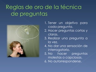 Tener un objetivo para cada pregunta. Hacer preguntas cortas y claras. Realizar una pregunta a la vez. No dar una sensación de interrogatorio. No hacer preguntas molestas o capciosas. No autorresponderse. 