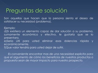 Son aquellas que hacen que la persona sienta el deseo de satisfacer su necesidad (problema). Ejemplo: Si existiera un elemento capaz de dar solución a su problema, sumamente económico y efectivo, le gustaría que se lo presentara. Seria útil para usted eliminar esas dolencias rápida y económicamente. Que valor tendría para usted dejar de sufrir. Es conveniente encontrar mas de una necesidad explicita para que el argumento de cómo los beneficios de nuestros productos o propuesta sean de mayor impacto para nuestro prospecto. 
