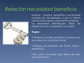 Usamos  nuestros beneficios únicamente cuando las necesidades o por lo menos una se haya hecho claramente evidente. La necesidad identificada debe ser satisfecha con un beneficio concreto. Reglas: “ Evitemos vender beneficios cuando aun se evidencian insatisfacciones” “ Expresa el beneficio de forma clara y especifica”. “ Es como una llave que debe de abrir una cerradura”. 
