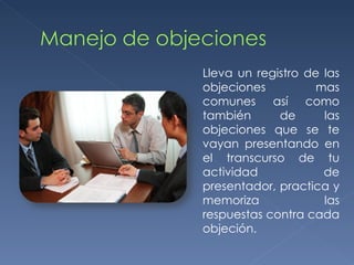 Lleva un registro de las objeciones mas comunes así como también de las objeciones que se te vayan presentando en el transcurso de tu actividad de presentador, practica y memoriza las respuestas contra cada objeción. 