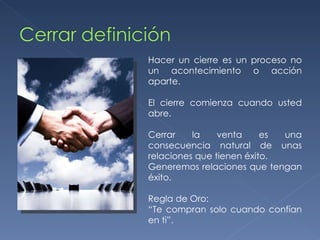 Hacer un cierre es un proceso no un acontecimiento o acción aparte. El cierre comienza cuando usted abre. Cerrar la venta es una consecuencia natural de unas relaciones que tienen éxito. Generemos relaciones que tengan éxito. Regla de Oro: “ Te compran solo cuando confían en ti”. 