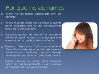 Porque no nos hemos capacitado bien en técnicas. Porque muchas veces nos da temor al querer cerrar, olvidando que es una consecuencia lógica de la prospección. Nos preocupamos en “asustar” al prospecto olvidando que si nos escucha es por que esta interesado en lo que le podemos ofrecer. Tenemos miedo a un “no”, cuando es una alternativa viable, recordemos que nuestra propuesta por mas buena que sea siempre habrán personas que no la quieran, es normal. Tenemos dudas de cómo cerrar, tenemos dudas de nuestro producto, o no estamos convencidos de nuestra propuesta. 