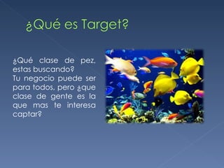 ¿Qué clase de pez, estas buscando? Tu negocio puede ser para todos, pero ¿que clase de gente es la que mas te interesa captar? 