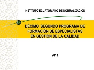 INSTITUTO ECUATORIANO DE NORMALIZACIÓN
DÉCIMO SEGUNDO PROGRAMA DE
FORMACIÓN DE ESPECIALISTAS
EN GESTIÓN DE LA CALIDAD
2011
 