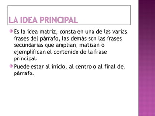  Es la idea matriz, consta en una de las varias
  frases del párrafo, las demás son las frases
  secundarias que amplían, matizan o
  ejemplifican el contenido de la frase
  principal.
 Puede estar al inicio, al centro o al final del
  párrafo.
 