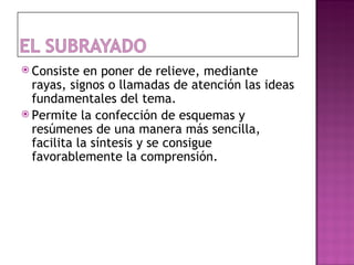  Consiste  en poner de relieve, mediante
  rayas, signos o llamadas de atención las ideas
  fundamentales del tema.
 Permite la confección de esquemas y
  resúmenes de una manera más sencilla,
  facilita la síntesis y se consigue
  favorablemente la comprensión.
 