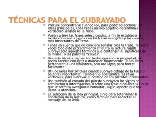    Procure concentrarse cuando lee, para poder seleccionar las
    ideas principales, unas veces un solo adjetivo determina el
    verdadero sentido de la frase.
   Vuelva a leer las frases seleccionadas, a fin de establecer si
    existe coherencia lógica con las frases escogidas y los sucesos
    más importantes del tema.
   Tenga en cuenta que no conviene señalar toda la frase, ya que a
    veces todo este procedimiento dificulta la lectura rápida.
    Subraye solo aquéllos términos que contengan el significado de
    la misma, o las palabras “claves”.
   Use esta técnica solo en los textos que son de propiedad; así
    podrá hacerlo con lápiz o marcador fluorescente. Si los libros
    pertenecen a una biblioteca, solo use lápiz, para borrar
    fácilmente.
   Utilice rayas horizontales cuando subraye debajo de la frase o
    palabras importantes. También se acostumbra las rayas
    verticales, para subrayar el costado de los párrafos interesantes.
   Use también al costado del párrafo subrayado los signos de
    admiración o interrogación, o sobre una frase o palabra; a fin de
    que le permita averiguar o consultar, algún aspecto que nos
    llama la atención.
   La selección de la idea principal, sirve para determinar la
    conclusión de la lectura, como también para redactar el
    mensaje de lo leído.
 