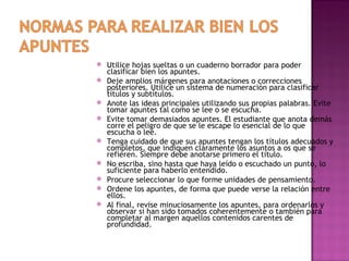    Utilice hojas sueltas o un cuaderno borrador para poder
    clasificar bien los apuntes.
   Deje amplios márgenes para anotaciones o correcciones
    posteriores. Utilice un sistema de numeración para clasificar
    títulos y subtítulos.
   Anote las ideas principales utilizando sus propias palabras. Evite
    tomar apuntes tal como se lee o se escucha.
   Evite tomar demasiados apuntes. El estudiante que anota demás
    corre el peligro de que se le escape lo esencial de lo que
    escucha o lee.
   Tenga cuidado de que sus apuntes tengan los títulos adecuados y
    completos, que indiquen claramente los asuntos a os que se
    refieren. Siempre debe anotarse primero el título.
   No escriba, sino hasta que haya leído o escuchado un punto, lo
    suficiente para haberlo entendido.
   Procure seleccionar lo que forme unidades de pensamiento.
   Ordene los apuntes, de forma que puede verse la relación entre
    ellos.
   Al final, revise minuciosamente los apuntes, para ordenarlos y
    observar si han sido tomados coherentemente o también para
    completar al margen aquellos contenidos carentes de
    profundidad.
 