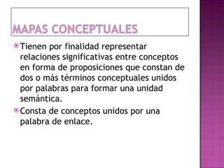  Tienen  por finalidad representar
  relaciones significativas entre conceptos
  en forma de proposiciones que constan de
  dos o más términos conceptuales unidos
  por palabras para formar una unidad
  semántica.
 Consta de conceptos unidos por una
  palabra de enlace.
 