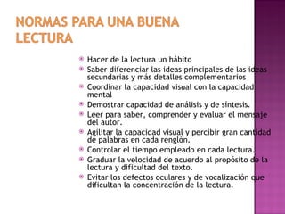    Hacer de la lectura un hábito
   Saber diferenciar las ideas principales de las ideas
    secundarias y más detalles complementarios
   Coordinar la capacidad visual con la capacidad
    mental
   Demostrar capacidad de análisis y de síntesis.
   Leer para saber, comprender y evaluar el mensaje
    del autor.
   Agilitar la capacidad visual y percibir gran cantidad
    de palabras en cada renglón.
   Controlar el tiempo empleado en cada lectura.
   Graduar la velocidad de acuerdo al propósito de la
    lectura y dificultad del texto.
   Evitar los defectos oculares y de vocalización que
    dificultan la concentración de la lectura.
 
