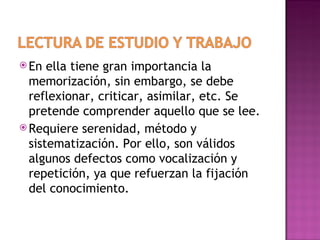  En  ella tiene gran importancia la
  memorización, sin embargo, se debe
  reflexionar, criticar, asimilar, etc. Se
  pretende comprender aquello que se lee.
 Requiere serenidad, método y
  sistematización. Por ello, son válidos
  algunos defectos como vocalización y
  repetición, ya que refuerzan la fijación
  del conocimiento.
 