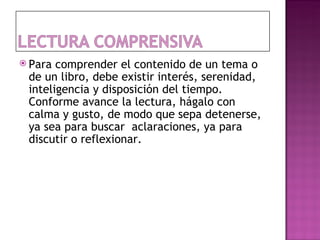  Para comprender el contenido de un tema o
 de un libro, debe existir interés, serenidad,
 inteligencia y disposición del tiempo.
 Conforme avance la lectura, hágalo con
 calma y gusto, de modo que sepa detenerse,
 ya sea para buscar aclaraciones, ya para
 discutir o reflexionar.
 