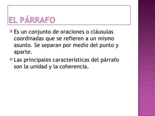  Es un conjunto de oraciones o cláusulas
  coordinadas que se refieren a un mismo
  asunto. Se separan por medio del punto y
  aparte.
 Las principales características del párrafo
  son la unidad y la coherencia.
 