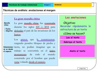 Técnicas de trabajo intelectual      Imagen 4   TÉCNICAS



Técnicas de análisis: anotaciones al margen


             La gran muralla china                                Las anotaciones
Muralla      La gran muralla china fue construida               Objetivo:
china:
             durante los siglos XV y XVI para              Recordar rápidamente la
- Fecha
- Objetivo   defender el país de las invasiones de los     estructura de un texto
             hunos.                                             ¿Cómo se hacen?
                                                                Lee el texto.
                                                                   Lee el texto
             Los presos que la construyeron,
                                                                Subraya el texto.
                                                                 Subraya el texto
             cargando pesados bloques de piedra y
Dimensiones: tierra, no podían imaginar que su               Escribe en el margen de
se ve desde                                                cada párrafo una o varias
el espacio. trabajo se convertiría en el único                     Anota el texto
                                                           palabras que indiquen de qué
             monumento de todo el mundo                    trata.
             construido por el hombre que puede
             verse volando desde el espacio.

                                                                                  Imagen final
 