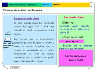 Técnicas de trabajo intelectual       Imagen 5   TÉCNICAS



Técnicas de análisis: acotaciones


              La gran muralla china                                Las acotaciones

              La gran muralla china fue construida                Objetivo:
              durante los siglos XV y XVI para               Recordar algún aspecto
              defender el país de las invasiones de los      de un texto o reflexionar
   ??                                                        sobre él
 ¿hunos?      hunos.
                                                                  ¿Cómo se hacen?
             Los presos que la construyeron,
                                                                 Lee el texto.
                                                                    Lee el texto
¿Por qué la cargando pesados bloques de piedra y
construyeron
             tierra, no podían imaginar que su                 Escribe en el margen
presos?
                                                            símbolos que indiquen:
             trabajo se convertiría en el único
                                                                 - Que   algo no se entiende
             monumento de todo el mundo
                                                                                ??
                                                                    Escribe acotaciones
             construido por el hombre que puede
                                                                 - Que   hay que consultar
                                                                          para el texto
             verse volando desde el espacio.                      algo
           Imagen final
 
