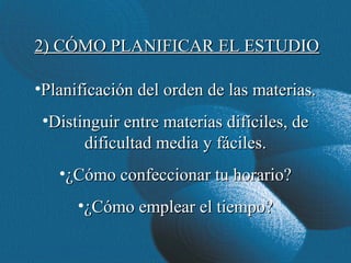 2) CÓMO PLANIFICAR EL ESTUDIO

•Planificación del orden de las materias.
 •Distinguir entre materias difíciles, de
       dificultad media y fáciles.
   •¿Cómo confeccionar tu horario?
      •¿Cómo emplear el tiempo?
 