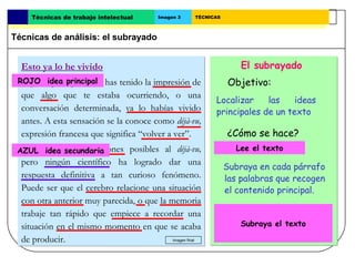 Técnicas de trabajo intelectual       Imagen 3   TÉCNICAS



Técnicas de análisis: el subrayado


  Esto ya lo he vivido                                               El subrayado
 ROJO idea alguna vez has tenido la impresión de
  Seguro que principal                                            Objetivo:
  que algo que te estaba ocurriendo, o una
                                                            Localizar    las    ideas
  conversación determinada, ya lo habías vivido             principales de un texto
  antes. A esta sensación se la conoce como déjà-vu,
  expresión francesa que significa “volver a ver”.                ¿Cómo se hace?
 AZUL muchas explicaciones posibles al déjà-vu,
  Hay idea secundaria                                            Lee el texto.
                                                                   Lee el texto
  pero ningún científico ha logrado dar una
                                                                 Subraya en cada párrafo
  respuesta definitiva a tan curioso fenómeno.                   las palabras que recogen
  Puede ser que el cerebro relacione una situación               el contenido principal.
  con otra anterior muy parecida, o que la memoria
  trabaje tan rápido que empiece a recordar una                  Usa diferentes colores
  situación en el mismo momento en que se acaba                  para las ideas principales
                                                                     Subraya el texto

  de producir.                              Imagen final
                                                                 y las secundarias.
 