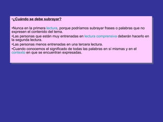 ¿Cuándo se debe subrayar? Nunca en la primera  lectura , porque podríamos subrayar frases o palabras que no expresen el contenido del tema. Las personas que están muy entrenadas en  lectura comprensiva  deberán hacerlo en la segunda lectura. Las personas menos entrenadas en una tercera lectura. Cuando conocemos el significado de todas las palabras en sí mismas y en el  contexto  en que se encuentran expresadas. 
