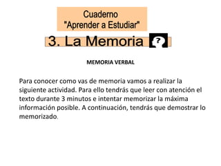 MEMORIA VERBAL
Para conocer como vas de memoria vamos a realizar la
siguiente actividad. Para ello tendrás que leer con atención el
texto durante 3 minutos e intentar memorizar la máxima
información posible. A continuación, tendrás que demostrar lo
memorizado.
 